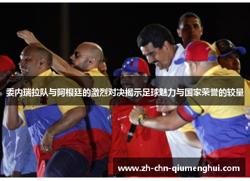 委内瑞拉队与阿根廷的激烈对决揭示足球魅力与国家荣誉的较量